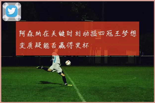 阿森纳在关键时刻动摇四冠王梦想变质疑能否赢得奖杯