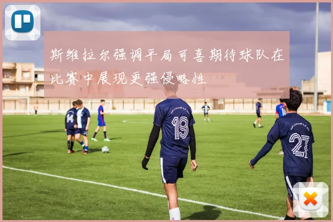 斯维拉尔强调平局可喜期待球队在比赛中展现更强侵略性