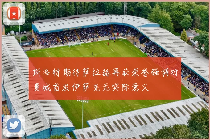 斯洛特期待萨拉赫再获荣誉强调对曼城首发伊萨克无实际意义