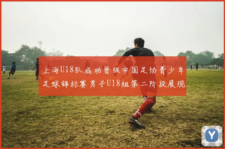 上海U18队成功晋级中国足协青少年足球锦标赛男子U18组第二阶段展现出色实力与团队合作精神