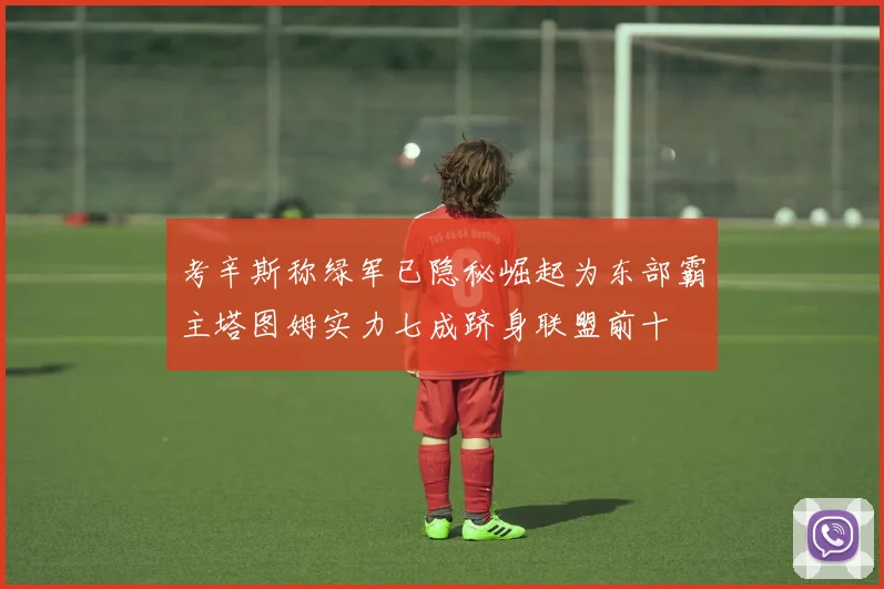 考辛斯称绿军已隐秘崛起为东部霸主塔图姆实力七成跻身联盟前十