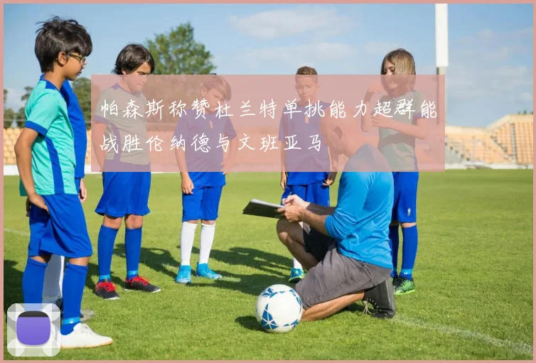 帕森斯称赞杜兰特单挑能力超群能战胜伦纳德与文班亚马