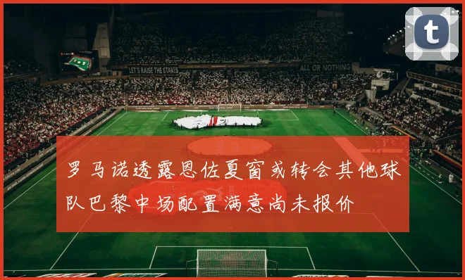 罗马诺透露恩佐夏窗或转会其他球队巴黎中场配置满意尚未报价