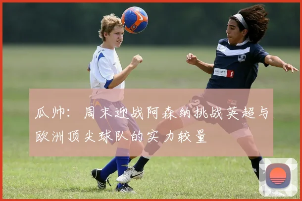 瓜帅：周末迎战阿森纳挑战英超与欧洲顶尖球队的实力较量