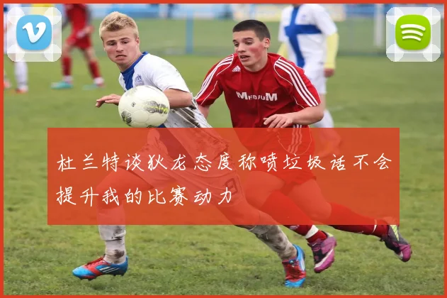 杜兰特谈狄龙态度称喷垃圾话不会提升我的比赛动力