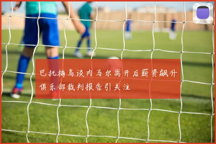 巴托梅乌谈内马尔离开后薪资飙升俱乐部裁判报告引关注