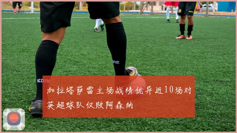 加拉塔萨雷主场战绩优异近10场对英超球队仅败阿森纳