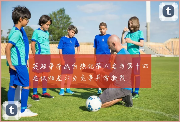 英超争夺战白热化第六名与第十四名仅相差六分竞争异常激烈