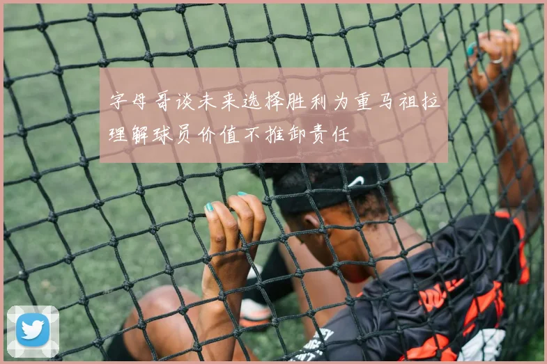 字母哥谈未来选择胜利为重马祖拉理解球员价值不推卸责任