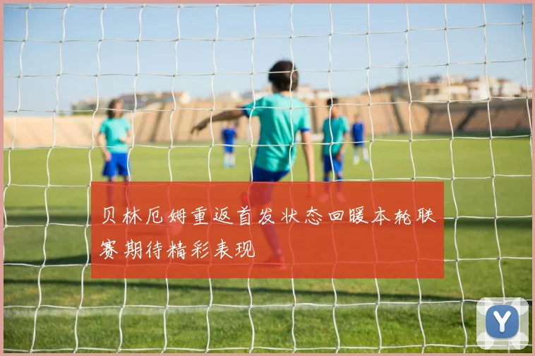 贝林厄姆重返首发状态回暖本轮联赛期待精彩表现
