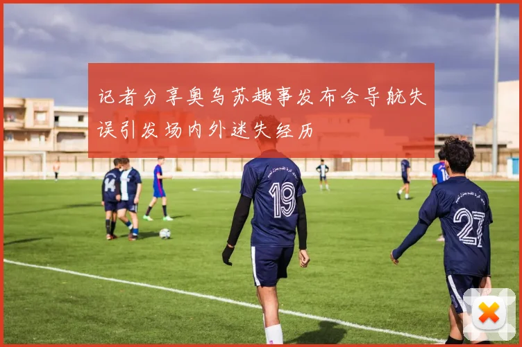 记者分享奥乌苏趣事发布会导航失误引发场内外迷失经历